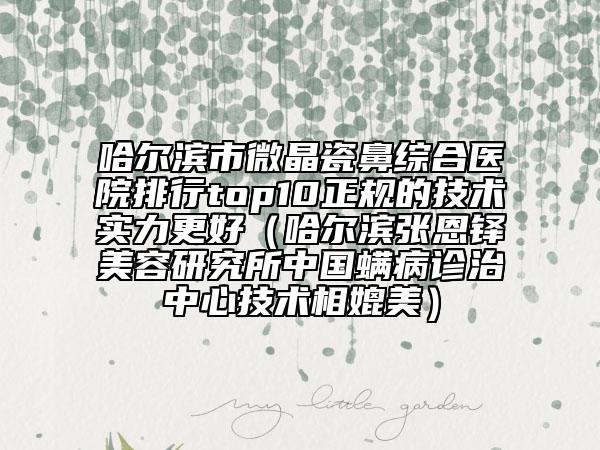 哈尔滨市微晶瓷鼻综合医院排行top10正规的技术实力更好（哈尔滨张恩铎美容研究所中国螨病诊治中心技术相媲美）