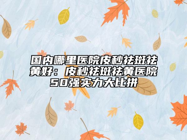 国内哪里医院皮秒祛斑祛黄好：皮秒祛斑祛黄医院50强实力大比拼