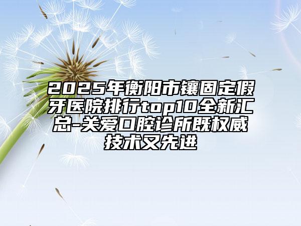 2025年衡阳市镶固定假牙医院排行top10全新汇总-关爱口腔诊所既权威技术又先进