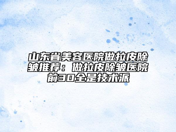 山东省美容医院做拉皮除皱推荐：做拉皮除皱医院前30全是技术派