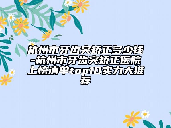 杭州市牙齿突矫正多少钱-杭州市牙齿突矫正医院上榜清单top10实力大推荐