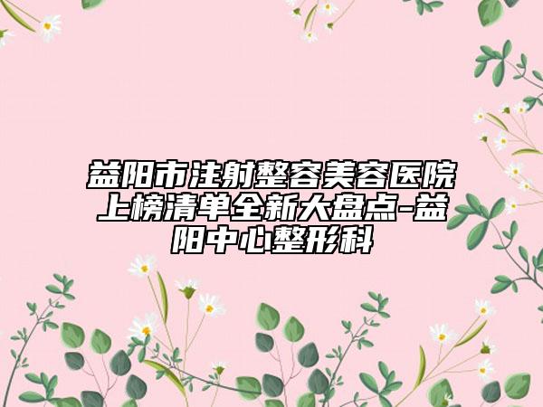 益阳市注射整容美容医院上榜清单全新大盘点-益阳中心整形科