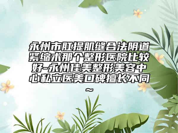 永州市肛提肌缝合法阴道紧缩术那个整形医院比较好-永州佳美整形美容中心私立医美口碑擅长不同~