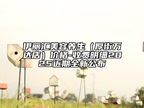 伊丽汇美容养生（厚街万达店）价格-收费明细2025近期全新公布
