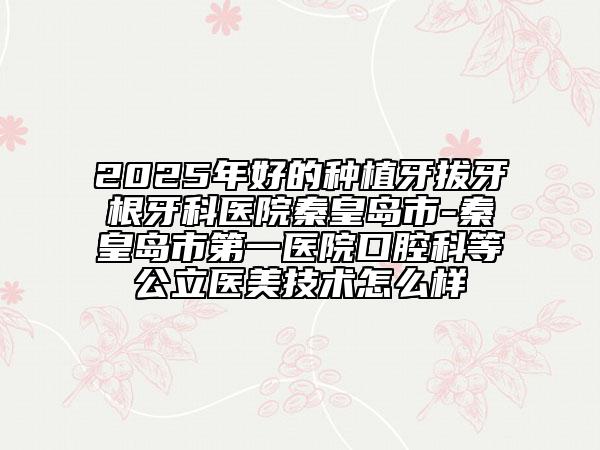 2025年好的种植牙拔牙根牙科医院秦皇岛市-秦皇岛市第一医院口腔科等公立医美技术怎么样