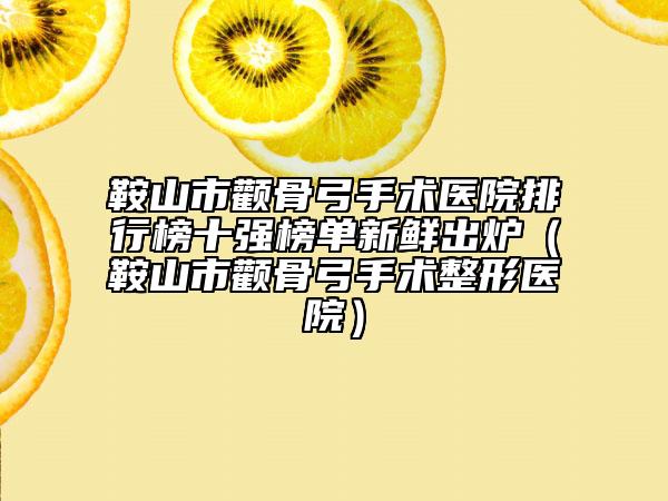 鞍山市颧骨弓手术医院排行榜十强榜单新鲜出炉（鞍山市颧骨弓手术整形医院）