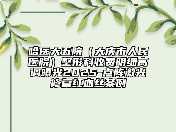 哈医大五院（大庆市人民医院）整形科收费明细高调曝光2025-点阵激光修复红血丝案例