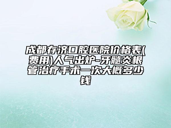 成都存济口腔医院价格表(费用)人气出炉-牙髓炎根管治疗手术一次大概多少钱