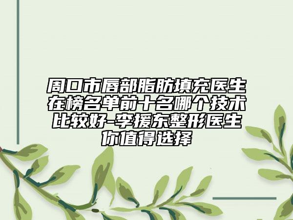 周口市唇部脂肪填充医生在榜名单前十名哪个技术比较好-李援东整形医生你值得选择