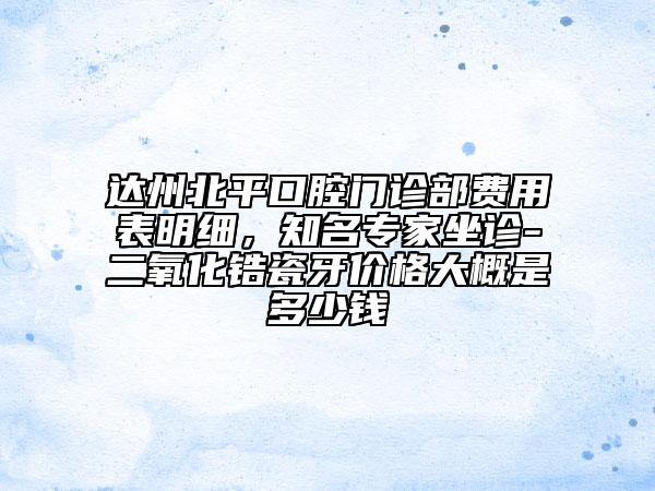 达州北平口腔门诊部费用表明细，知名专家坐诊-二氧化锆瓷牙价格大概是多少钱