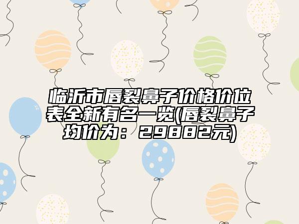 临沂市唇裂鼻子价格价位表全新有名一览(唇裂鼻子均价为：29882元)