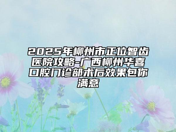 2025年柳州市正位智齿医院攻略-广西柳州华喜口腔门诊部术后效果包你满意