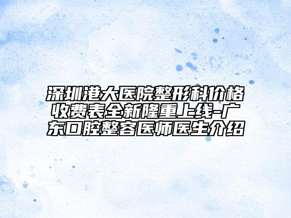 深圳港大医院整形科价格收费表全新隆重上线-广东口腔整容医师医生介绍