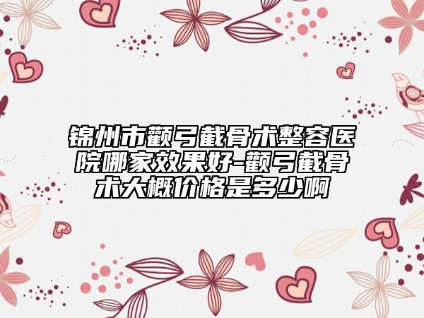 锦州市颧弓截骨术整容医院哪家效果好-颧弓截骨术大概价格是多少啊