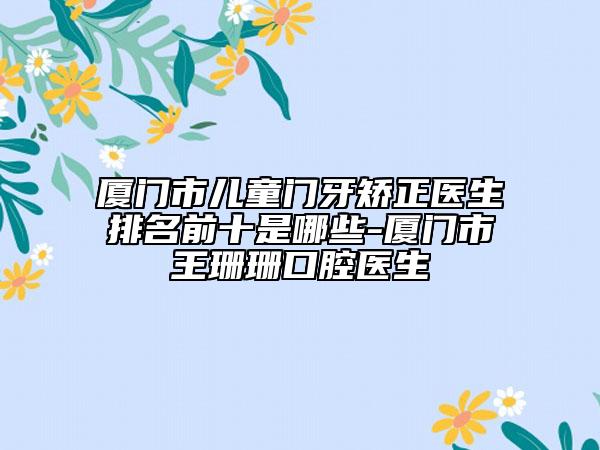 厦门市儿童门牙矫正医生排名前十是哪些-厦门市王珊珊口腔医生