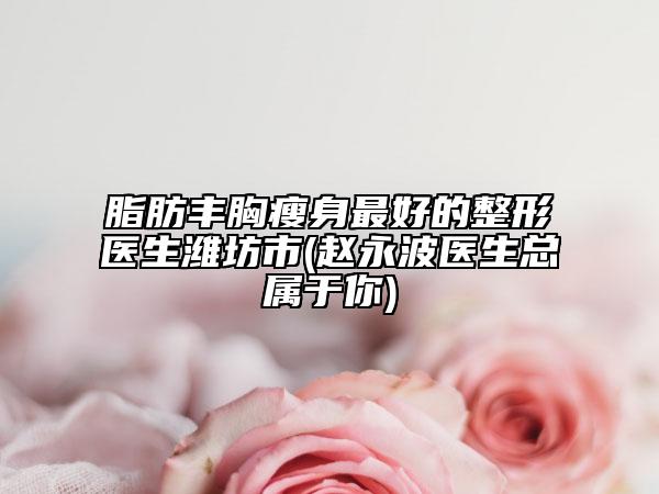 脂肪丰胸瘦身最好的整形医生潍坊市(赵永波医生总属于你)