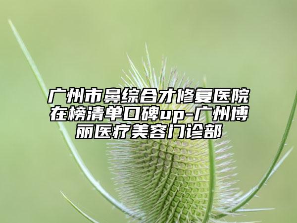 广州市鼻综合才修复医院在榜清单口碑up-广州博丽医疗美容门诊部