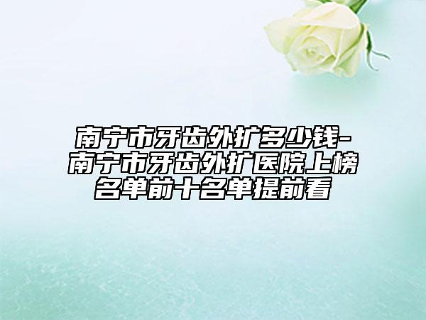 南宁市牙齿外扩多少钱-南宁市牙齿外扩医院上榜名单前十名单提前看