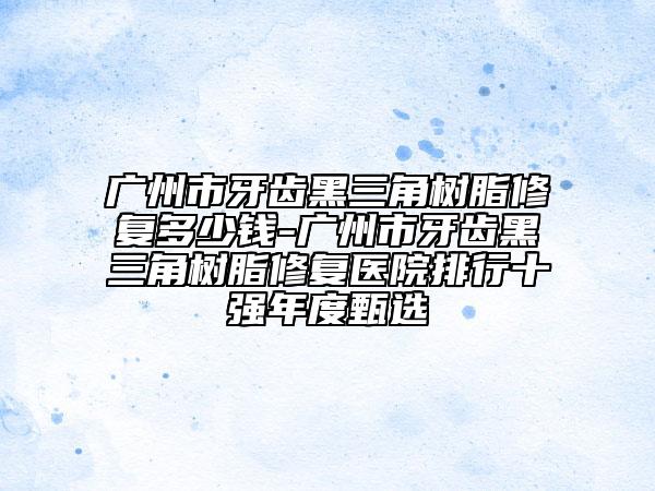 广州市牙齿黑三角树脂修复多少钱-广州市牙齿黑三角树脂修复医院排行十强年度甄选