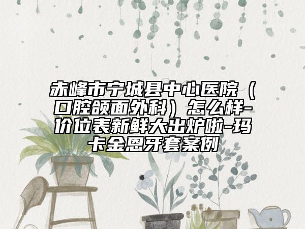 赤峰市宁城县中心医院（口腔颌面外科）怎么样-价位表新鲜大出炉啦-玛卡金恩牙套案例