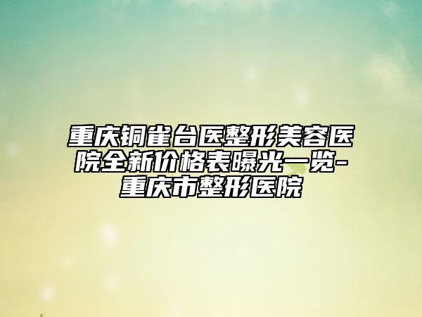 重庆铜雀台医整形美容医院全新价格表曝光一览-重庆市整形医院