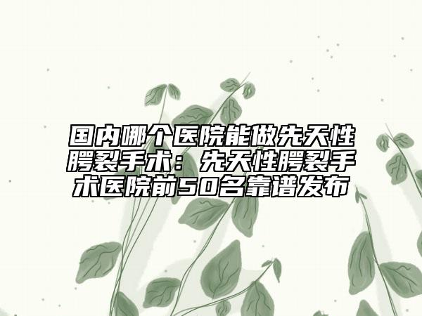 国内哪个医院能做先天性腭裂手术：先天性腭裂手术医院前50名靠谱发布