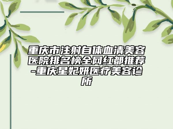 重庆市注射自体血清美容医院排名榜全网红都推荐-重庆星妃妍医疗美容诊所