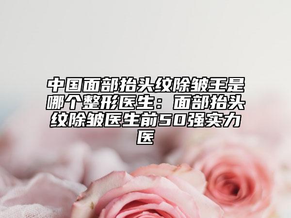 中国面部抬头纹除皱王是哪个整形医生：面部抬头纹除皱医生前50强实力医