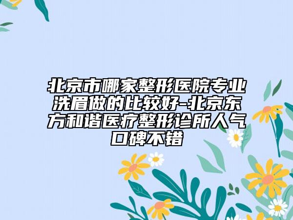 北京市哪家整形医院专业洗眉做的比较好-北京东方和谐医疗整形诊所人气口碑不错