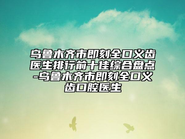 乌鲁木齐市即刻全口义齿医生排行前十佳综合盘点-乌鲁木齐市即刻全口义齿口腔医生