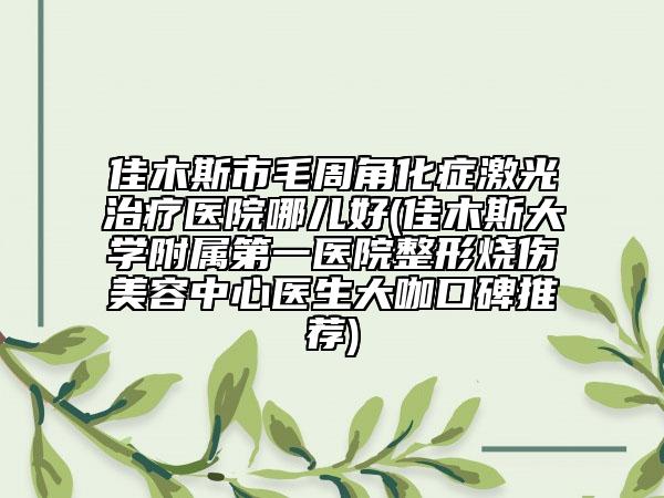 佳木斯市毛周角化症激光治疗医院哪儿好(佳木斯大学附属第一医院整形烧伤美容中心医生大咖口碑推荐)