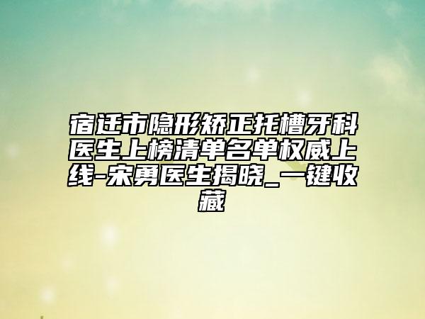 宿迁市隐形矫正托槽牙科医生上榜清单名单权威上线-宋勇医生揭晓_一键收藏