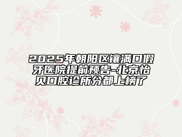 2025年朝阳区镶满口假牙医院提前预告-北京怡贝口腔诊所分都上榜了