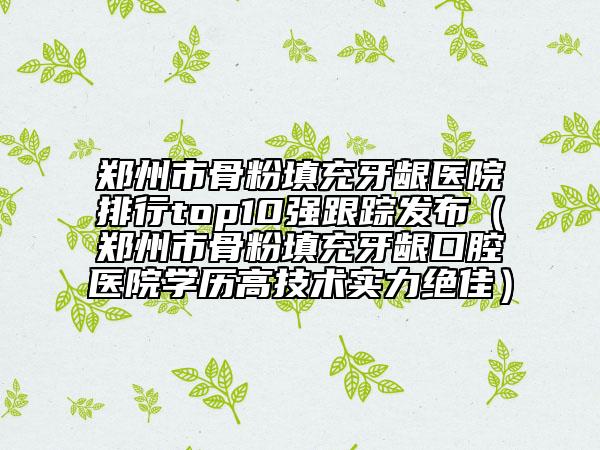 郑州市骨粉填充牙龈医院排行top10强跟踪发布（郑州市骨粉填充牙龈口腔医院学历高技术实力绝佳）