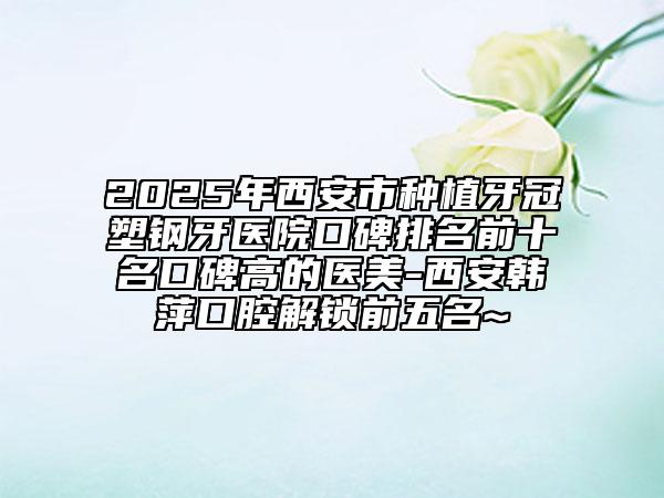 2025年西安市种植牙冠塑钢牙医院口碑排名前十名口碑高的医美-西安韩萍口腔解锁前五名~