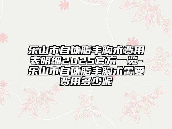 乐山市自体脂丰胸术费用表明细2025官方一览-乐山市自体脂丰胸术需要费用多少呢