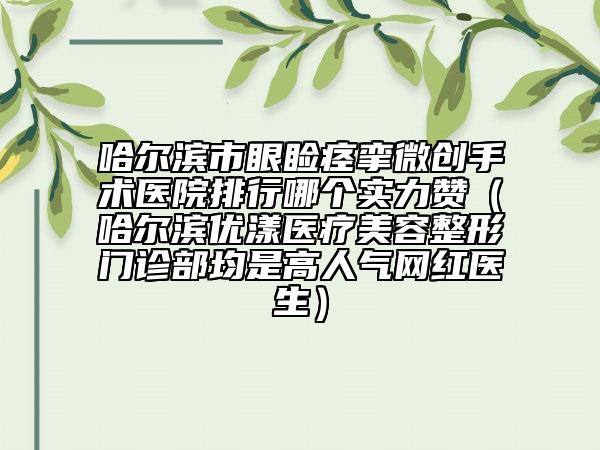 哈尔滨市眼睑痉挛微创手术医院排行哪个实力赞（哈尔滨优漾医疗美容整形门诊部均是高人气网红医生）