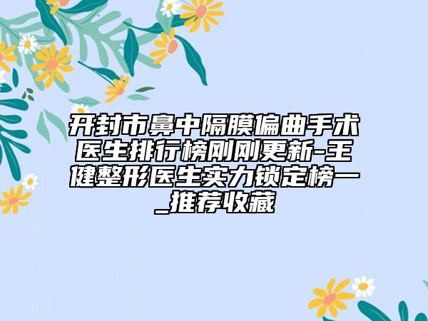开封市鼻中隔膜偏曲手术医生排行榜刚刚更新-王健整形医生实力锁定榜一_推荐收藏