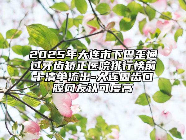 2025年大连市下巴歪通过牙齿矫正医院排行榜前十清单流出-大连固齿口腔网友认可度高