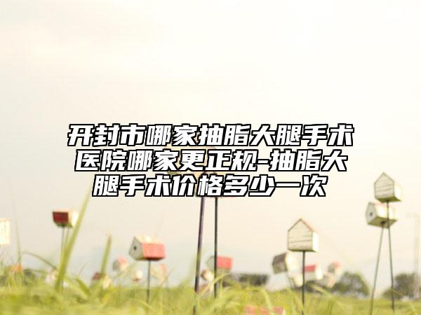 开封市哪家抽脂大腿手术医院哪家更正规-抽脂大腿手术价格多少一次