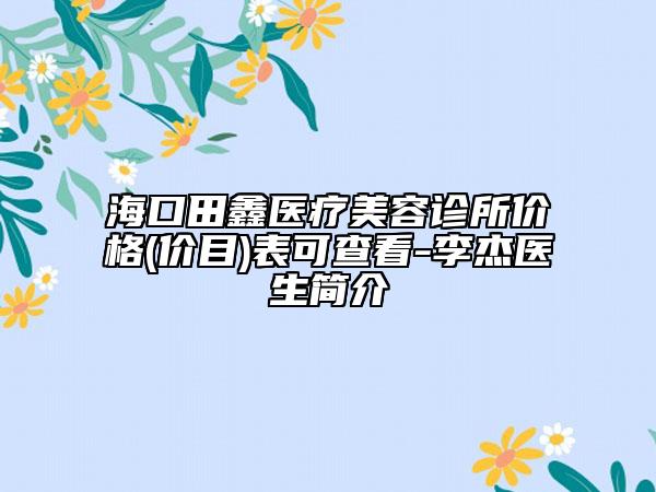 海口田鑫医疗美容诊所价格(价目)表可查看-李杰医生简介