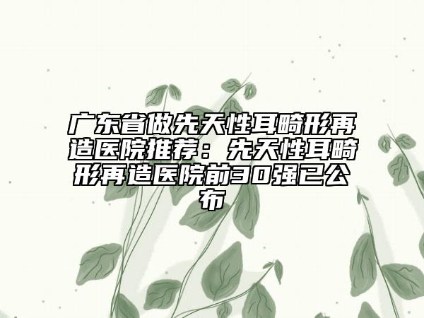 广东省做先天性耳畸形再造医院推荐：先天性耳畸形再造医院前30强已公布