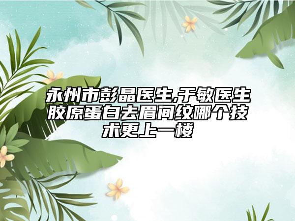 永州市彭晶医生,于敏医生胶原蛋白去眉间纹哪个技术更上一楼