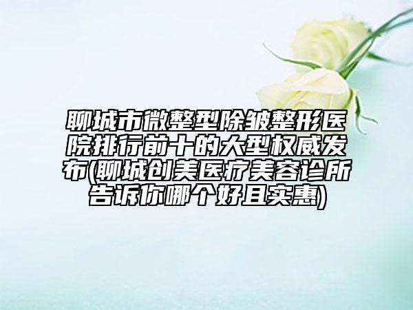 聊城市微整型除皱整形医院排行前十的大型权威发布(聊城创美医疗美容诊所告诉你哪个好且实惠)