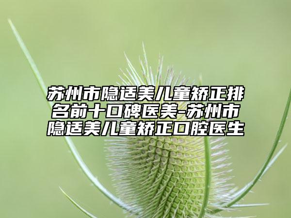 苏州市隐适美儿童矫正排名前十口碑医美-苏州市隐适美儿童矫正口腔医生