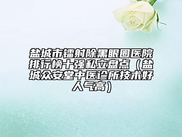 盐城市镭射除黑眼圈医院排行榜十强私立盘点（盐城众安堂中医诊所技术好人气高）