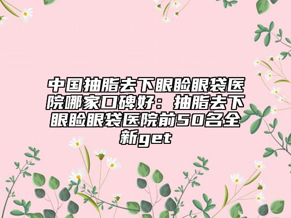 中国抽脂去下眼睑眼袋医院哪家口碑好：抽脂去下眼睑眼袋医院前50名全新get