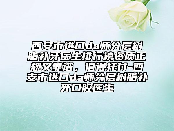 西安市进口da师分层树脂补牙医生排行榜资质正规又靠谱，值得托付-西安市进口da师分层树脂补牙口腔医生