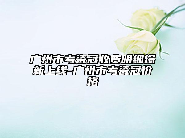 广州市考瓷冠收费明细爆新上线-广州市考瓷冠价格