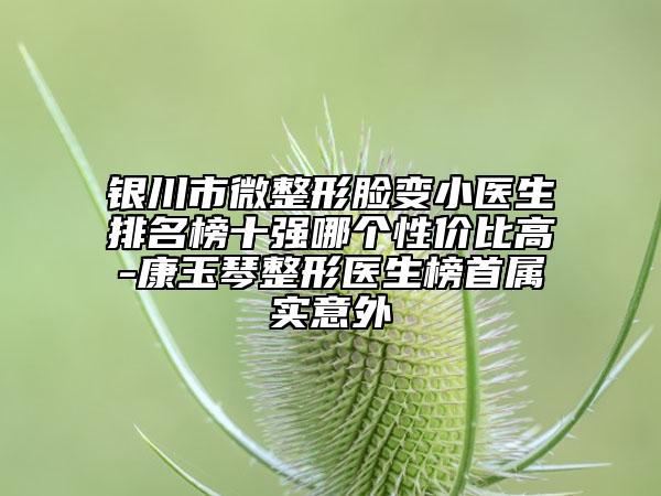 银川市微整形脸变小医生排名榜十强哪个性价比高-康玉琴整形医生榜首属实意外